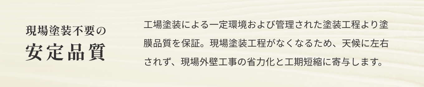 現場塗装不要の安定品質 工場塗装による一定環境および管理された塗装工程より塗膜品質を保証。現場塗装工程がなくなるため、天候に左右されず、現場外壁工事の省力化と工期短縮に寄与します。